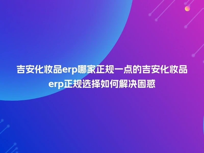 吉安化妆品erp哪家正规一点的吉安化妆品erp正规选择如何解决困惑