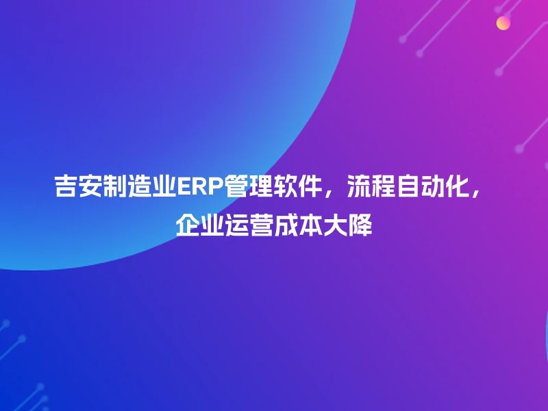 吉安制造业ERP管理软件,流程自动化,企业运营成本大降