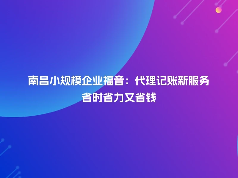 南昌小规模企业福音：代理记账新服务省时省力又省钱