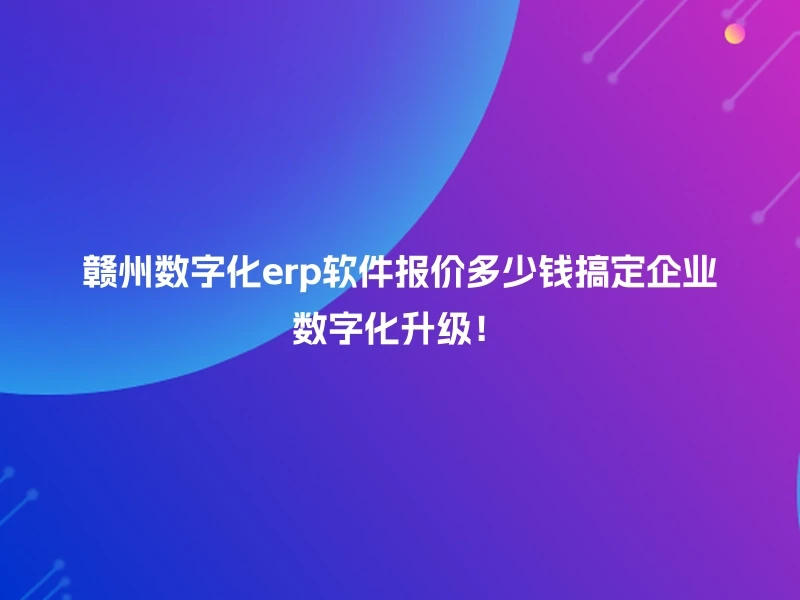 赣州数字化erp软件报价多少钱搞定企业数字化升级！
