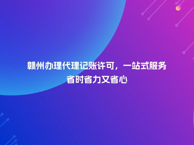 赣州办理代理记账许可，一站式服务省时省力又省心