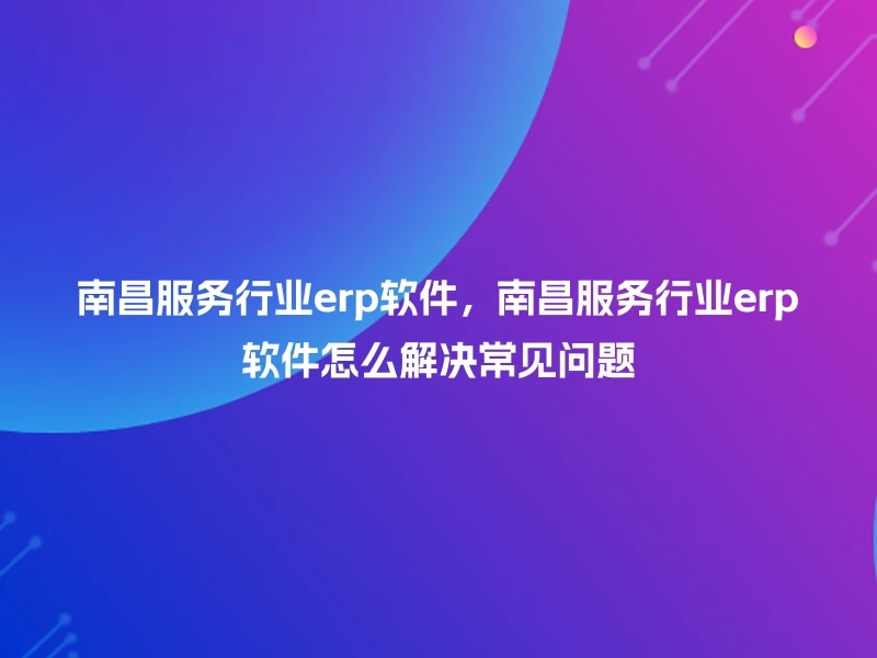 南昌服务行业erp软件,南昌服务行业erp软件怎么解决常见问题