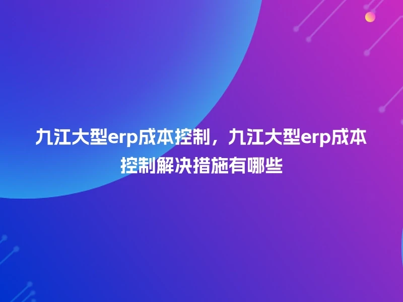 九江大型erp成本控制,九江大型erp成本控制解决措施有哪些