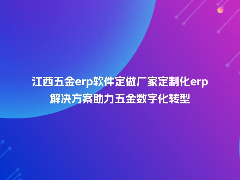 江西五金erp软件定做厂家定制化erp解决方案助力五金数字化转型