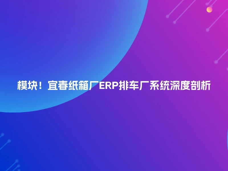 模块!宜春纸箱厂ERP排车厂系统深度剖析
