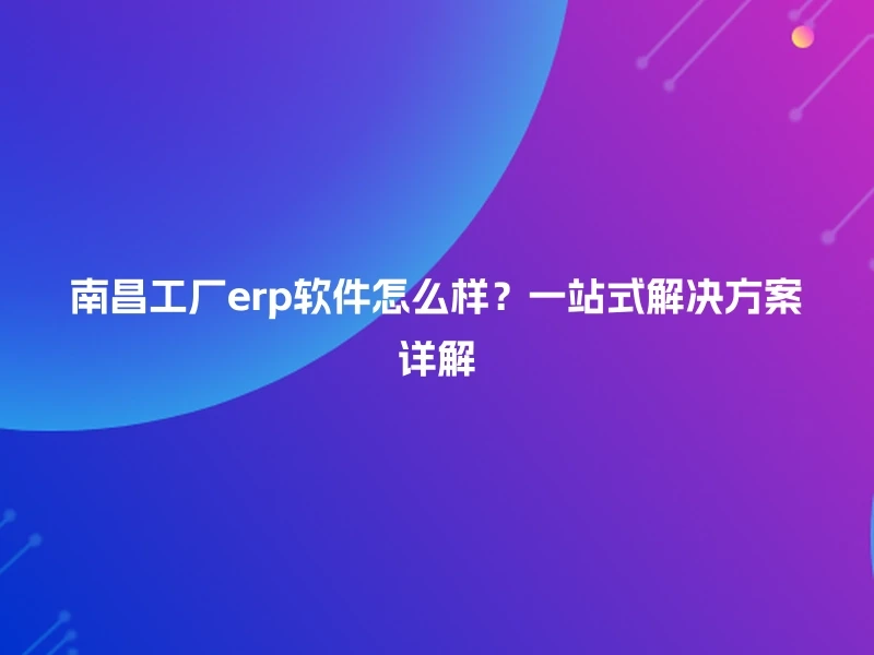 南昌工厂erp软件怎么样?一站式解决方案详解