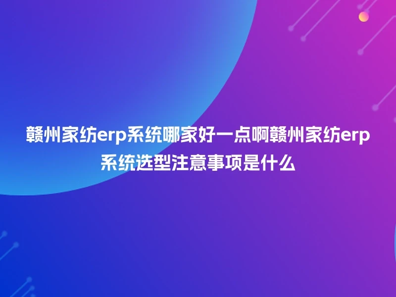 赣州家纺erp系统哪家好一点啊赣州家纺erp系统选型注意事项是什么