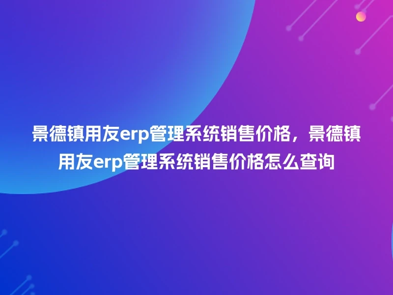 景德镇用友erp管理系统销售价格，景德镇用友erp管理系统销售价格怎么查询