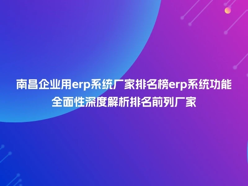 南昌企业用erp系统厂家排名榜erp系统功能全面性深度解析排名前列厂家