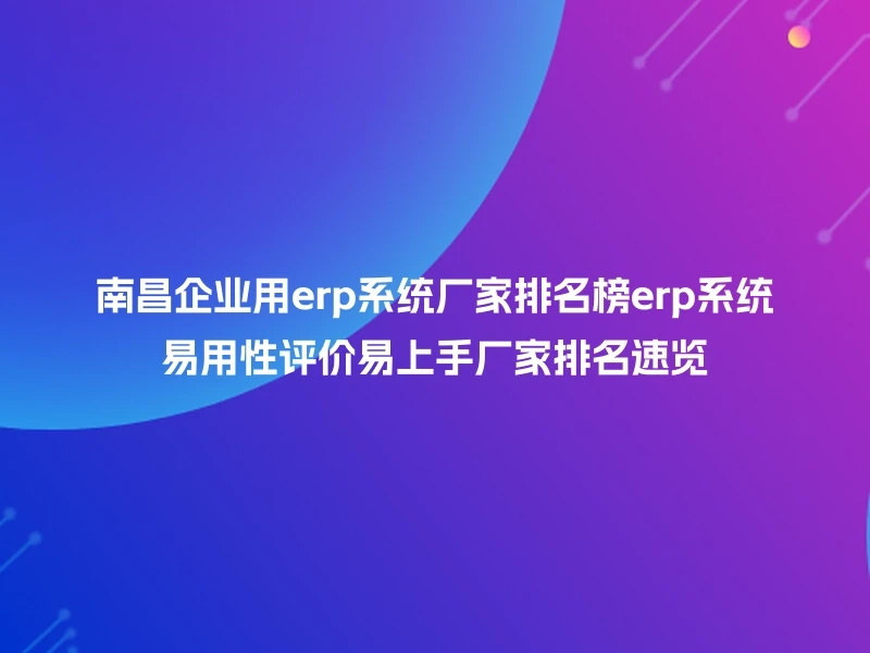 南昌企业用erp系统厂家排名榜erp系统易用性评价易上手厂家排名速览