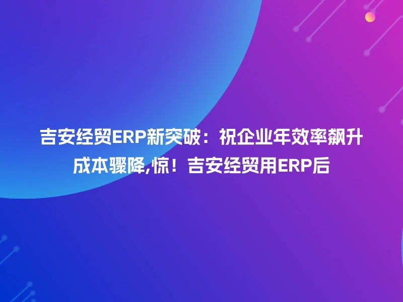 吉安经贸ERP新突破:祝企业年效率飙升成本骤降,惊!吉安经贸用ERP后