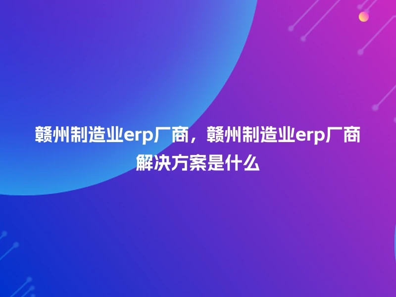 赣州制造业erp厂商,赣州制造业erp厂商解决方案是什么